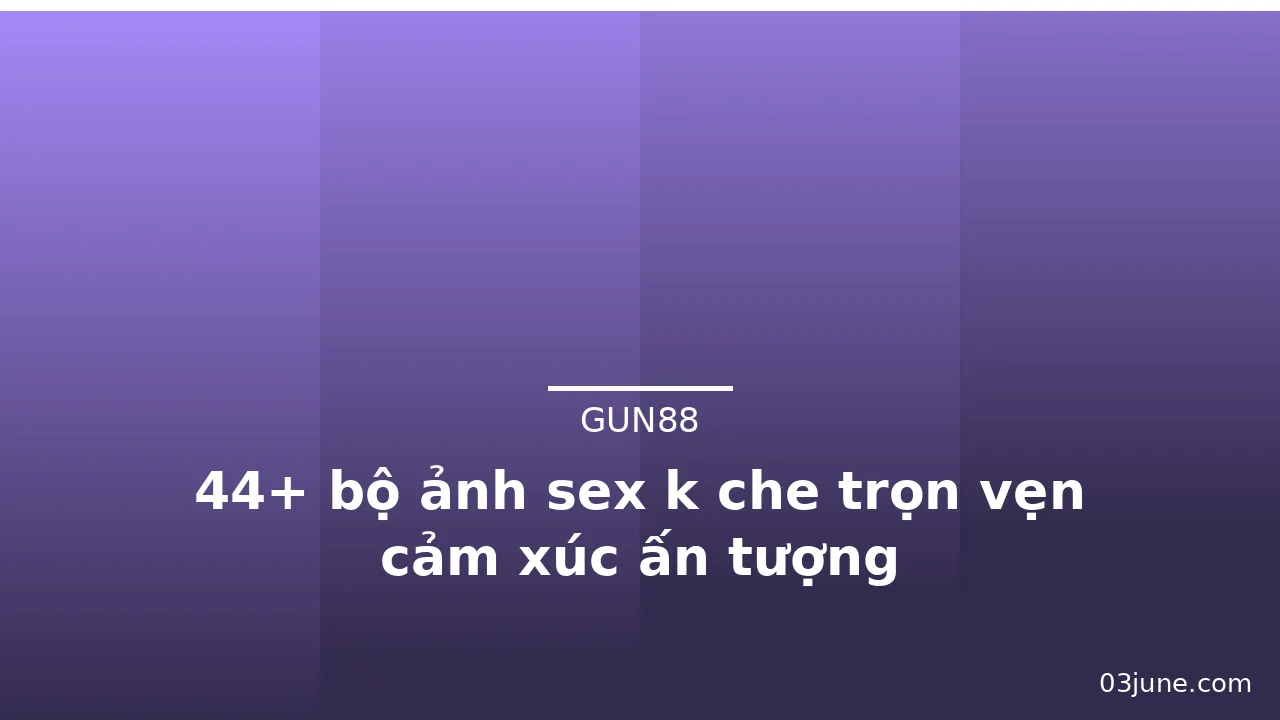 44+ bộ ảnh sex k che trọn vẹn cảm xúc ấn tượng